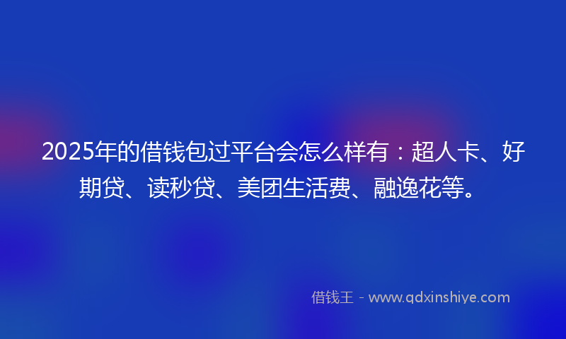 2025年的借钱包过平台会怎么样有：超人卡、好期贷、读秒贷、美团生活费、融逸花等。