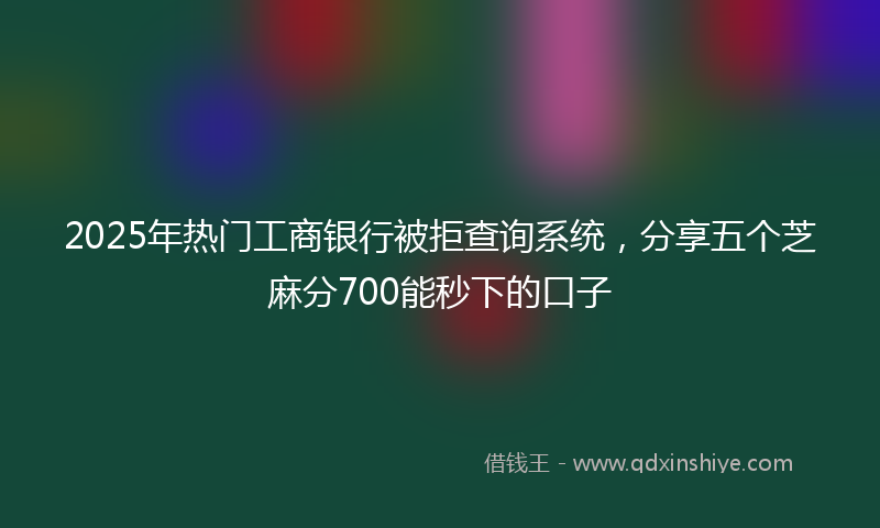 2025年热门工商银行被拒查询系统，分享五个芝麻分700能秒下的口子