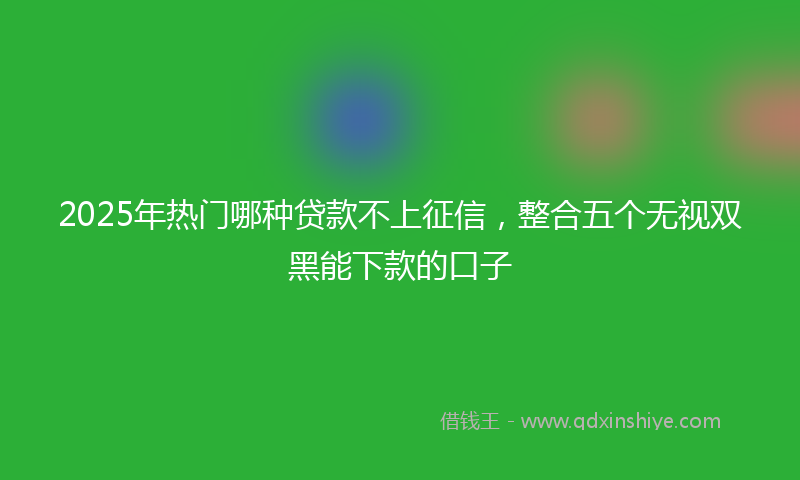 2025年热门哪种贷款不上征信，整合五个无视双黑能下款的口子