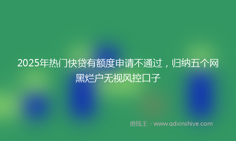 2025年热门快贷有额度申请不通过，归纳五个网黑烂户无视风控口子