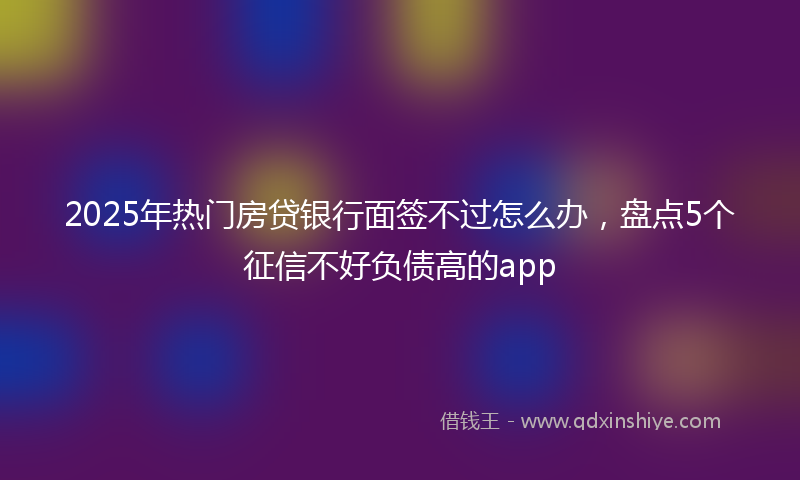 2025年热门房贷银行面签不过怎么办，盘点5个征信不好负债高的app