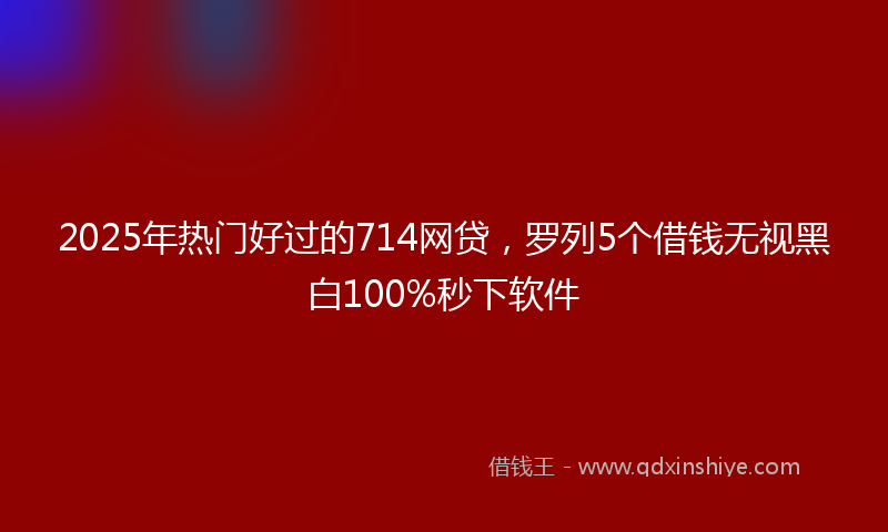 2025年热门好过的714网贷，罗列5个借钱无视黑白100%秒下软件