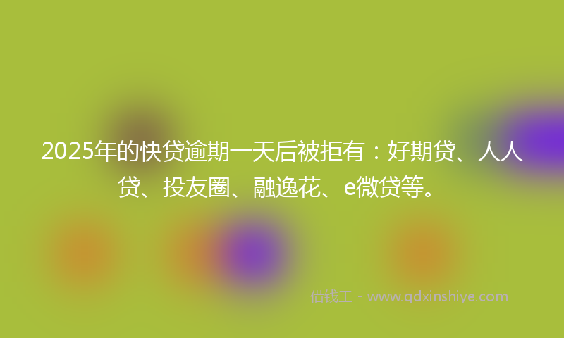 2025年的快贷逾期一天后被拒有：好期贷、人人贷、投友圈、融逸花、e微贷等。