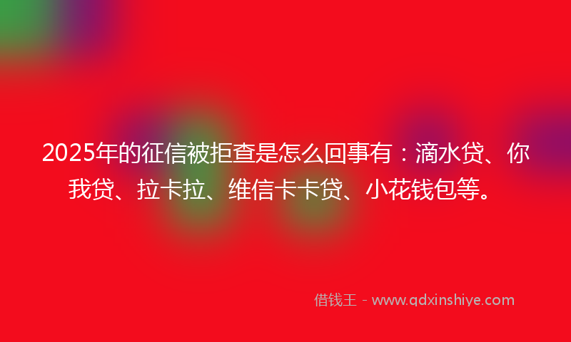 2025年的征信被拒查是怎么回事有：滴水贷、你我贷、拉卡拉、维信卡卡贷、小花钱包等。