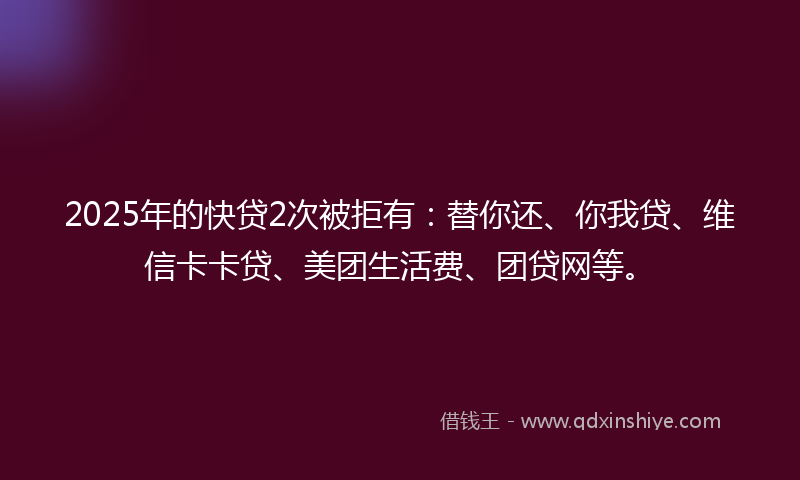 2025年的快贷2次被拒有：替你还、你我贷、维信卡卡贷、美团生活费、团贷网等。