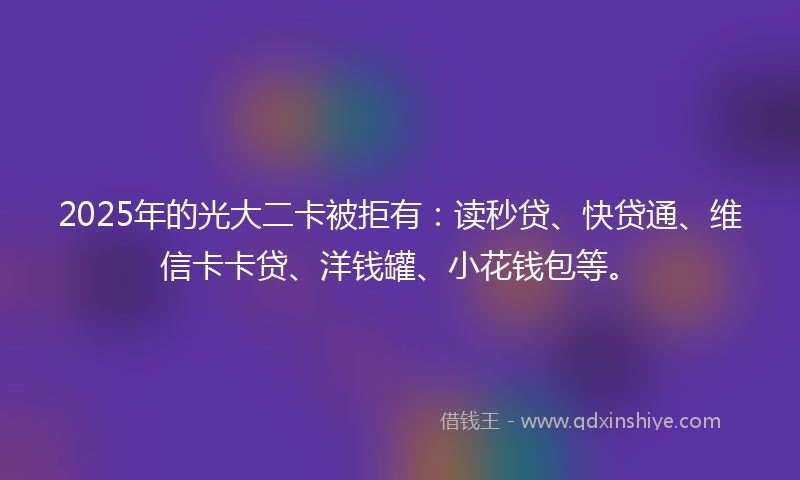 2025年的光大二卡被拒有：读秒贷、快贷通、维信卡卡贷、洋钱罐、小花钱包等。