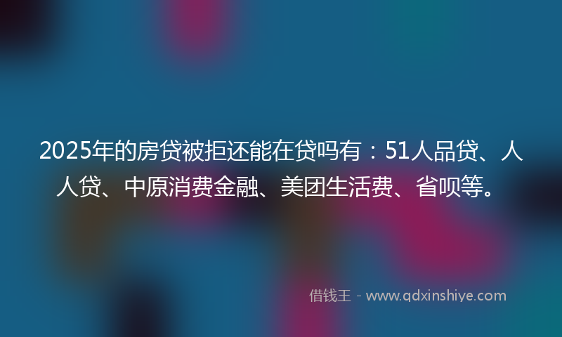 2025年的房贷被拒还能在贷吗有：51人品贷、人人贷、中原消费金融、美团生活费、省呗等。