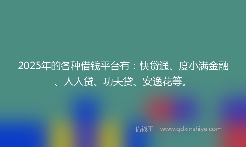 2025年的各种借钱平台有：快贷通、度小满金融、人人贷、功夫贷、安逸花等。