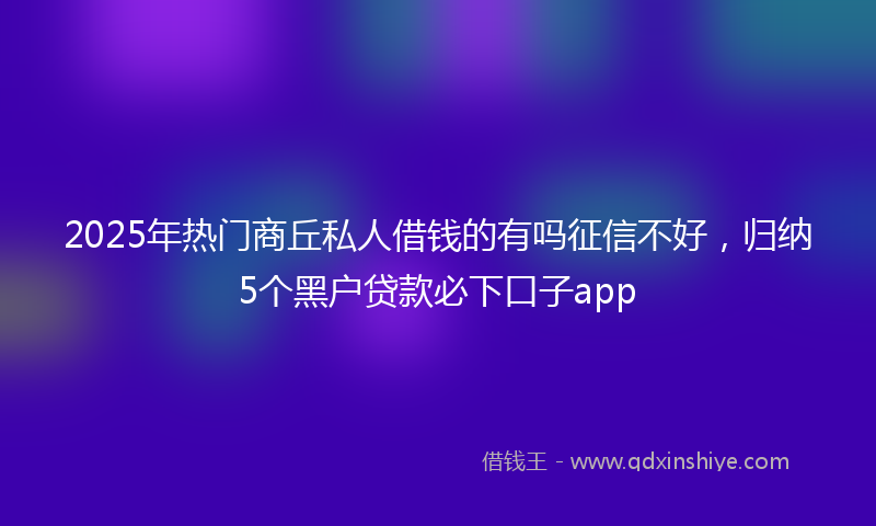 2025年热门商丘私人借钱的有吗征信不好，归纳5个黑户贷款必下口子app