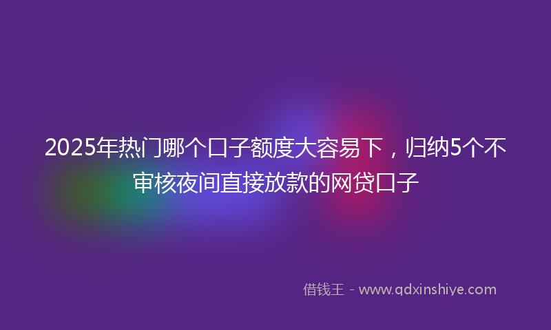 2025年热门哪个口子额度大容易下，归纳5个不审核夜间直接放款的网贷口子