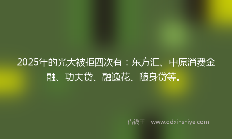2025年的光大被拒四次有：东方汇、中原消费金融、功夫贷、融逸花、随身贷等。