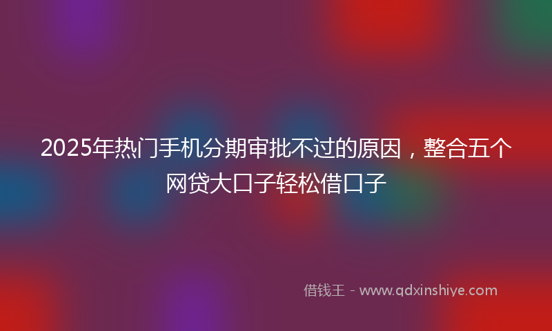 2025年热门手机分期审批不过的原因，整合五个网贷大口子轻松借口子