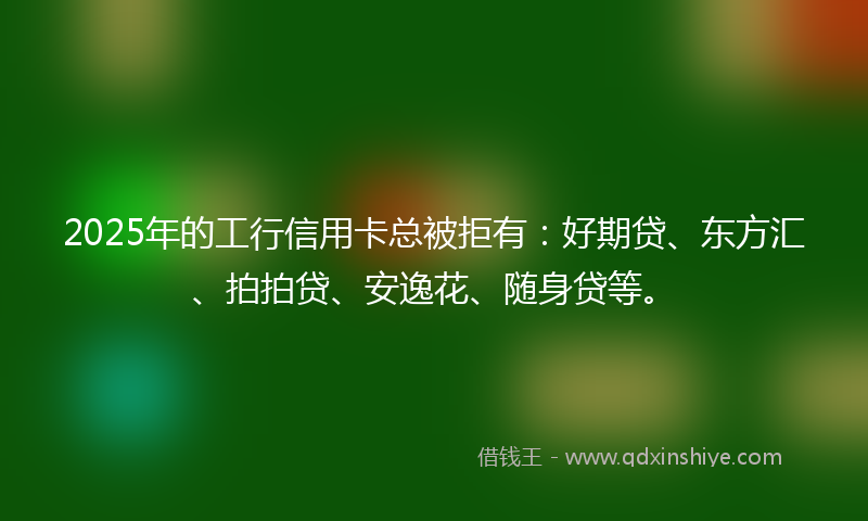 2025年的工行信用卡总被拒有：好期贷、东方汇、拍拍贷、安逸花、随身贷等。