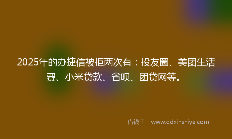 2025年的办捷信被拒两次有：投友圈、美团生活费、小米贷款、省呗、团贷网等。