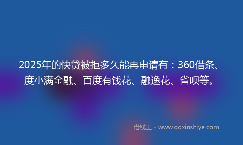 2025年的快贷被拒多久能再申请有：360借条、度小满金融、百度有钱花、融逸花、省呗等。