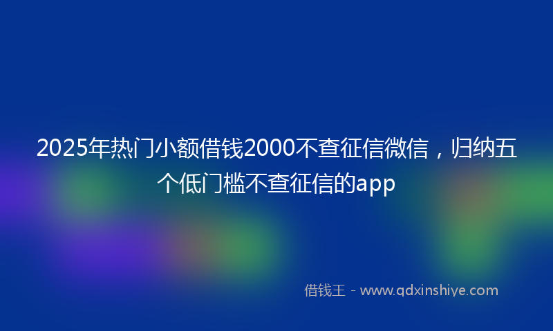 2025年热门小额借钱2000不查征信微信，归纳五个低门槛不查征信的app