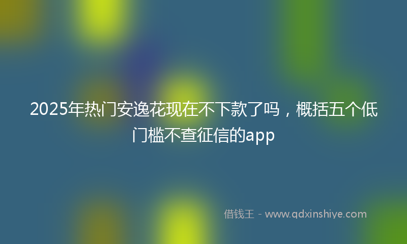 2025年热门安逸花现在不下款了吗，概括五个低门槛不查征信的app