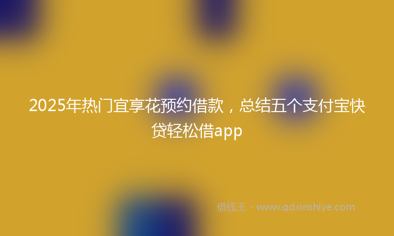 2025年热门宜享花预约借款，总结五个支付宝快贷轻松借app