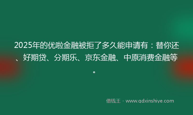 2025年的优啦金融被拒了多久能申请有：替你还、好期贷、分期乐、京东金融、中原消费金融等。