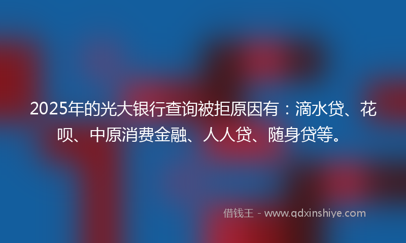 2025年的光大银行查询被拒原因有：滴水贷、花呗、中原消费金融、人人贷、随身贷等。
