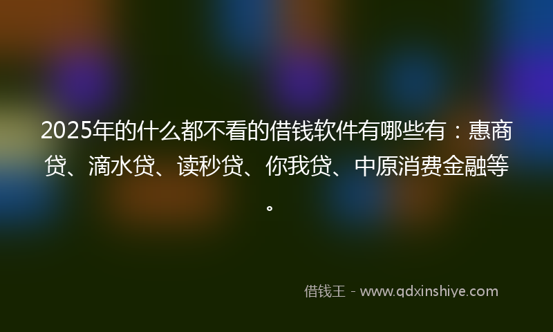 2025年的什么都不看的借钱软件有哪些有：惠商贷、滴水贷、读秒贷、你我贷、中原消费金融等。