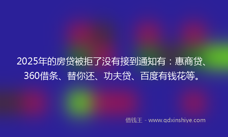 2025年的房贷被拒了没有接到通知有：惠商贷、360借条、替你还、功夫贷、百度有钱花等。