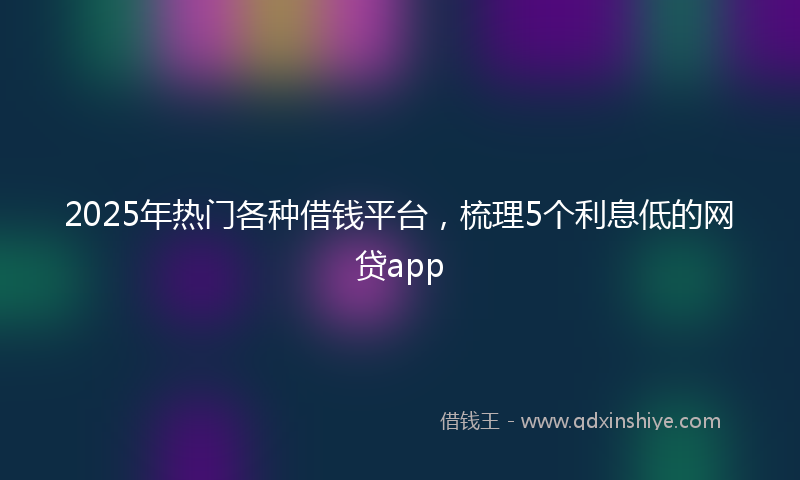2025年热门各种借钱平台，梳理5个利息低的网贷app