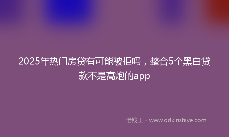 2025年热门房贷有可能被拒吗，整合5个黑白贷款不是高炮的app