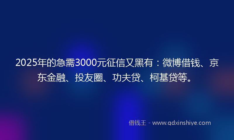 2025年的急需3000元征信又黑有：微博借钱、京东金融、投友圈、功夫贷、柯基贷等。