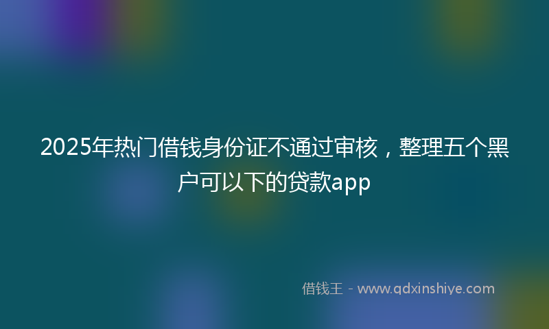 2025年热门借钱身份证不通过审核，整理五个黑户可以下的贷款app