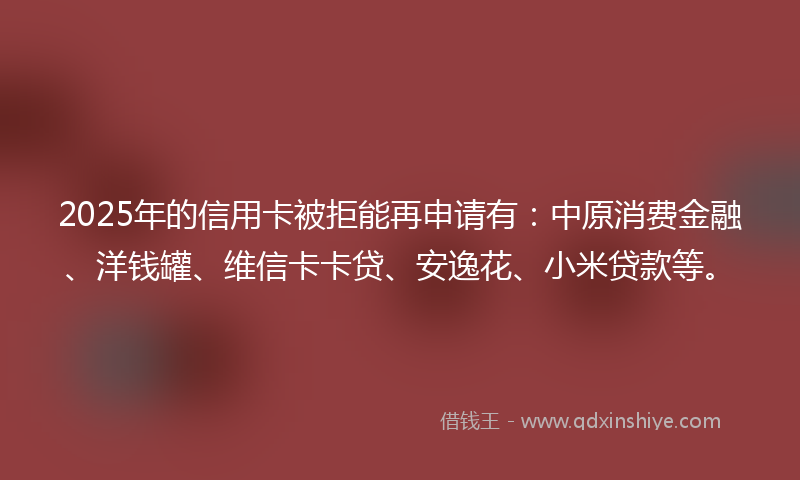 2025年的信用卡被拒能再申请有：中原消费金融、洋钱罐、维信卡卡贷、安逸花、小米贷款等。