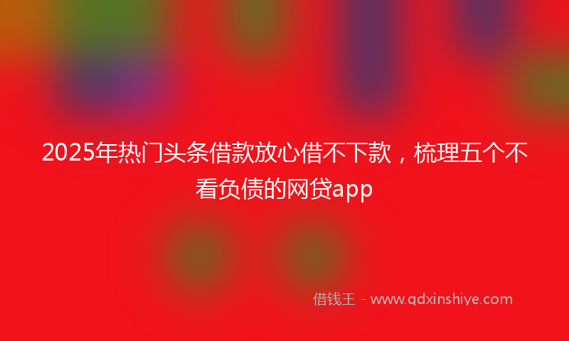 2025年热门头条借款放心借不下款，梳理五个不看负债的网贷app