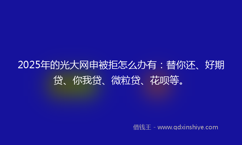 2025年的光大网申被拒怎么办有：替你还、好期贷、你我贷、微粒贷、花呗等。