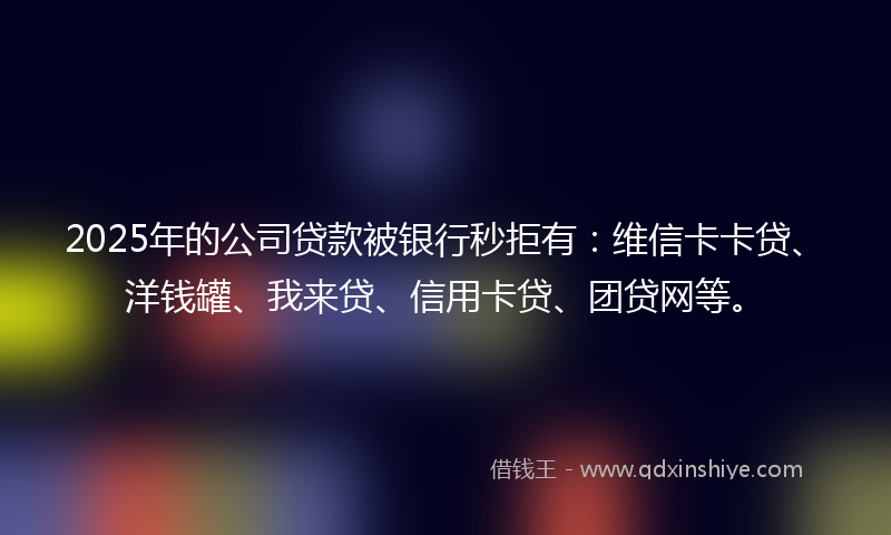 2025年的公司贷款被银行秒拒有：维信卡卡贷、洋钱罐、我来贷、信用卡贷、团贷网等。