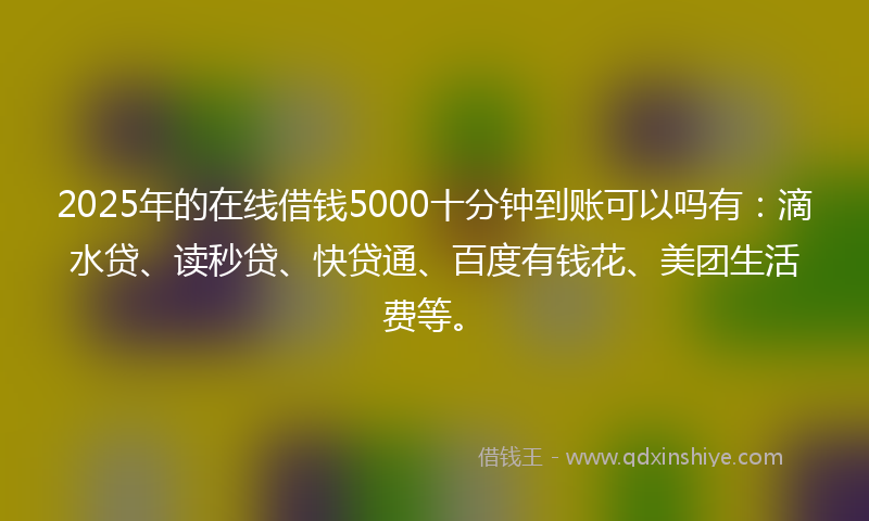 2025年的在线借钱5000十分钟到账可以吗有：滴水贷、读秒贷、快贷通、百度有钱花、美团生活费等。
