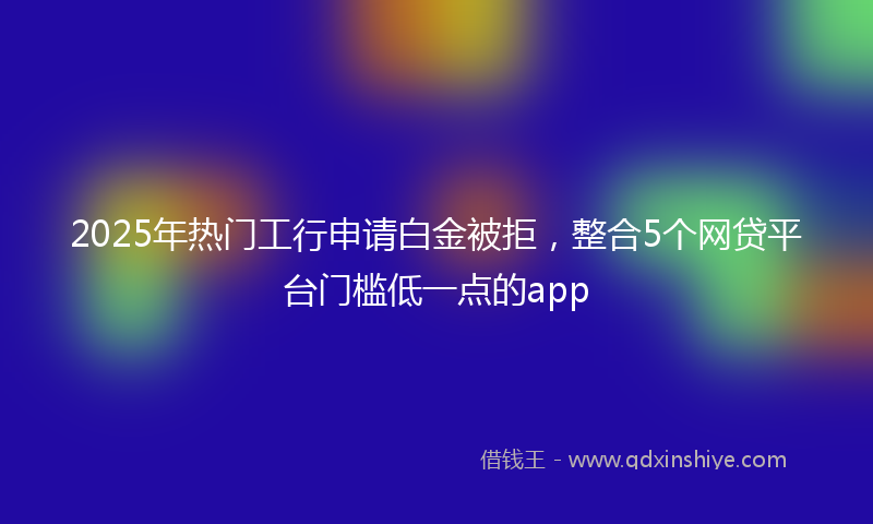 2025年热门工行申请白金被拒，整合5个网贷平台门槛低一点的app