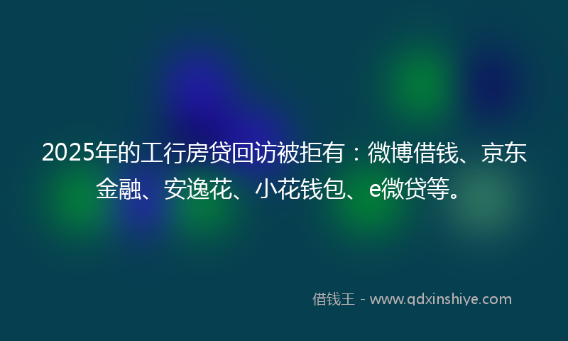 2025年的工行房贷回访被拒有:微博借钱、京东金融、安逸花、小花钱包、e微贷等。