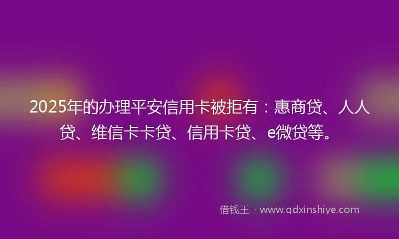 2025年的办理平安信用卡被拒有：惠商贷、人人贷、维信卡卡贷、信用卡贷、e微贷等。