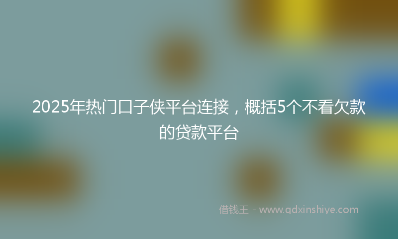 2025年热门口子侠平台连接，概括5个不看欠款的贷款平台