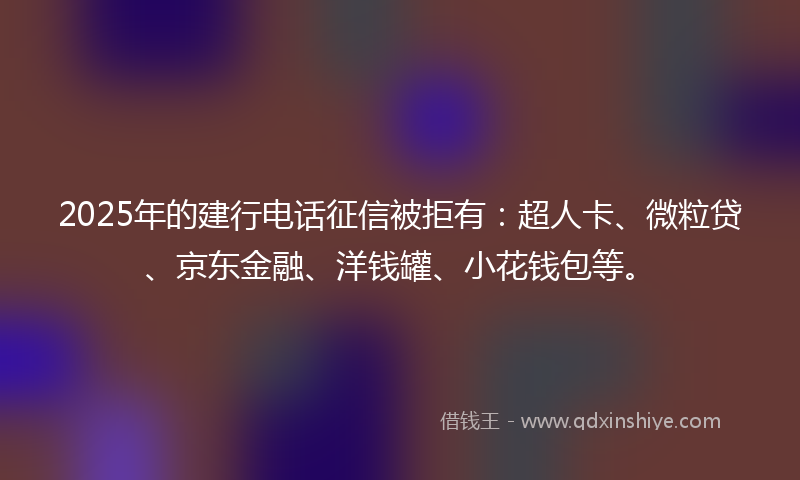2025年的建行电话征信被拒有：超人卡、微粒贷、京东金融、洋钱罐、小花钱包等。