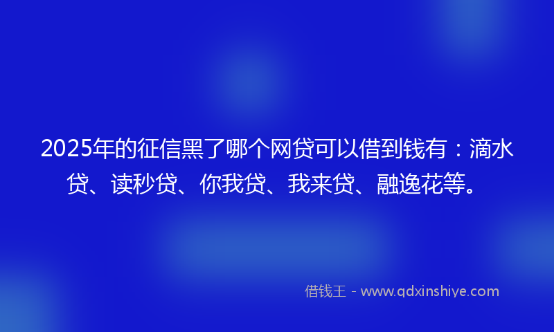 2025年的征信黑了哪个网贷可以借到钱有：滴水贷、读秒贷、你我贷、我来贷、融逸花等。
