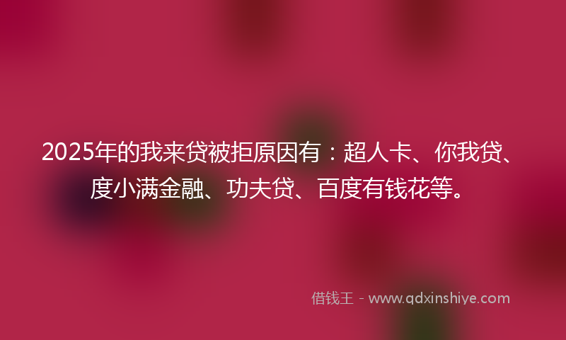 2025年的我来贷被拒原因有：超人卡、你我贷、度小满金融、功夫贷、百度有钱花等。