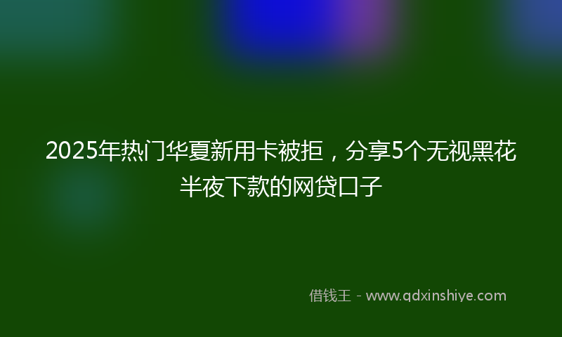 2025年热门华夏新用卡被拒，分享5个无视黑花半夜下款的网贷口子