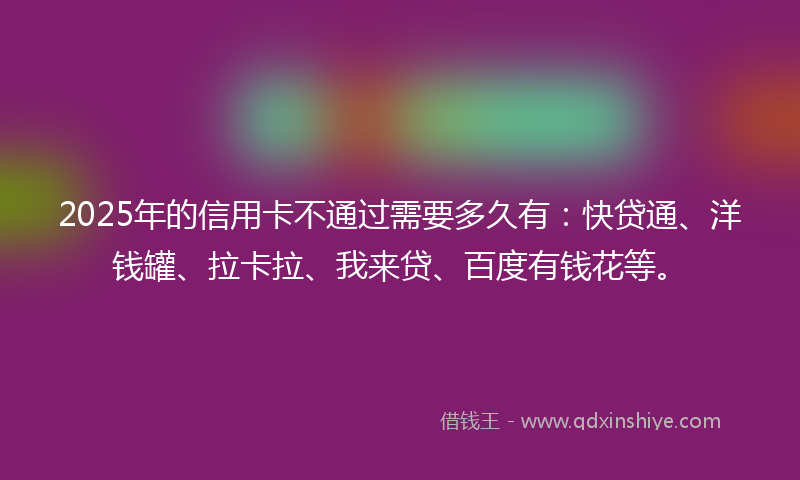 2025年的信用卡不通过需要多久有：快贷通、洋钱罐、拉卡拉、我来贷、百度有钱花等。