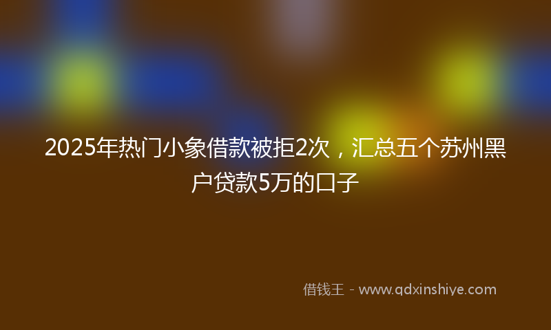 2025年热门小象借款被拒2次，汇总五个苏州黑户贷款5万的口子
