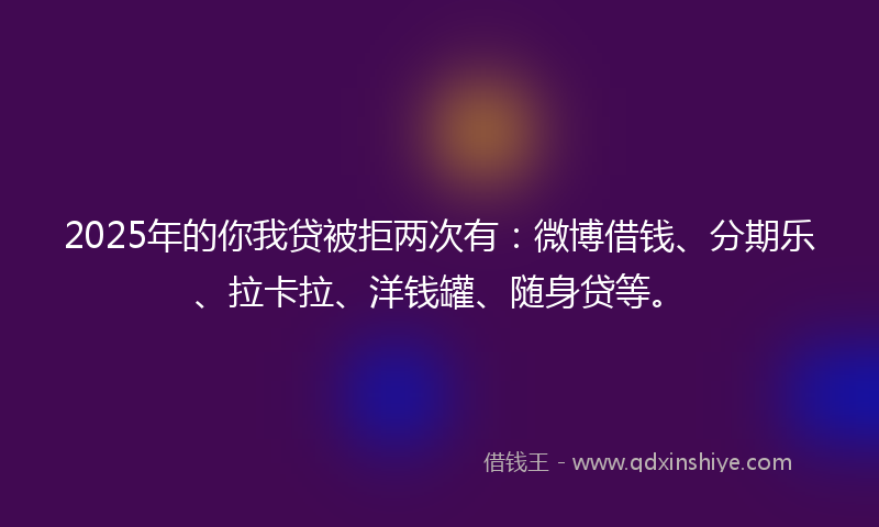 2025年的你我贷被拒两次有：微博借钱、分期乐、拉卡拉、洋钱罐、随身贷等。