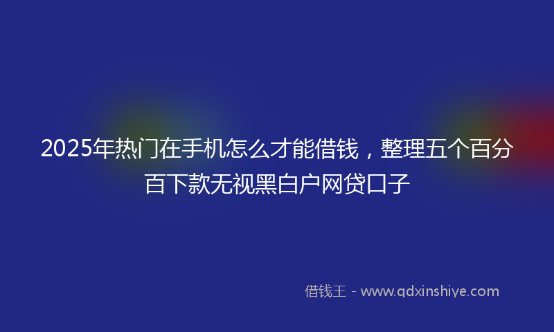 2025年热门在手机怎么才能借钱，整理五个百分百下款无视黑白户网贷口子