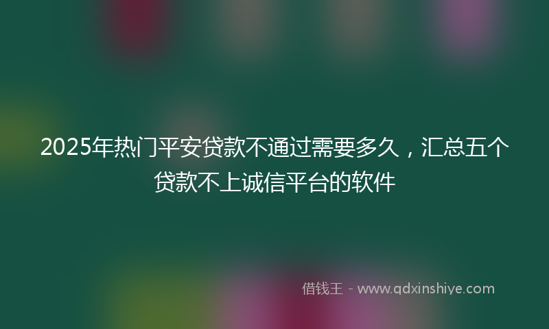 2025年热门平安贷款不通过需要多久，汇总五个贷款不上诚信平台的软件