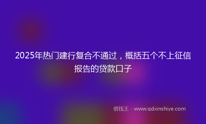 2025年热门建行复合不通过，概括五个不上征信报告的贷款口子