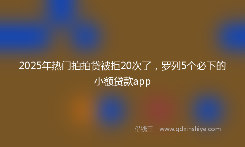 2025年热门拍拍贷被拒20次了，罗列5个必下的小额贷款app